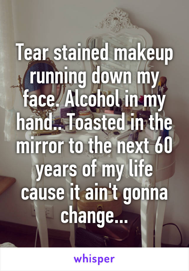 Tear stained makeup running down my face. Alcohol in my hand.. Toasted in the mirror to the next 60 years of my life cause it ain't gonna change...