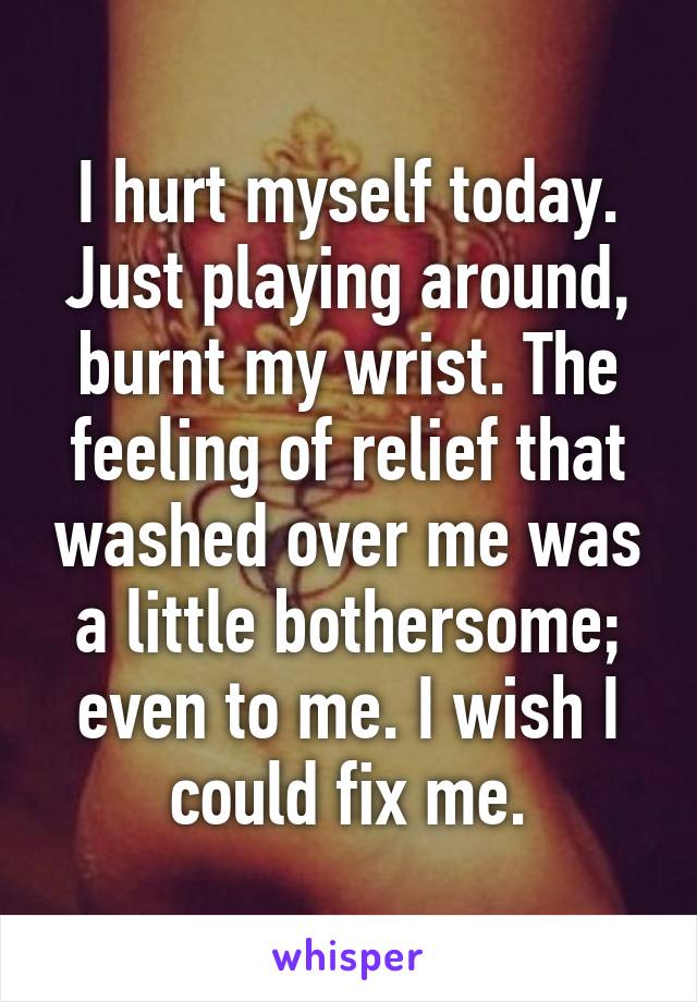 I hurt myself today. Just playing around, burnt my wrist. The feeling of relief that washed over me was a little bothersome; even to me. I wish I could fix me.