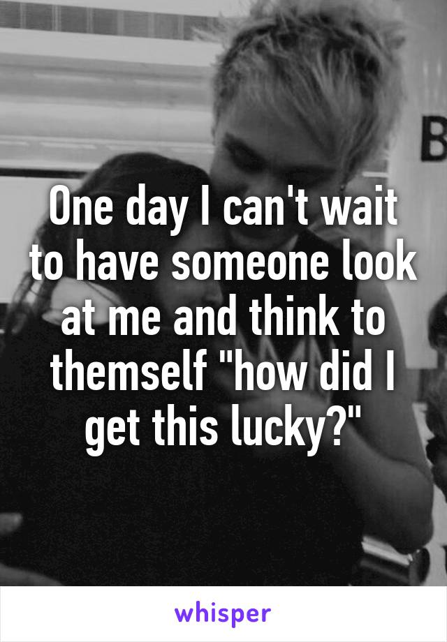 One day I can't wait to have someone look at me and think to themself "how did I get this lucky?"