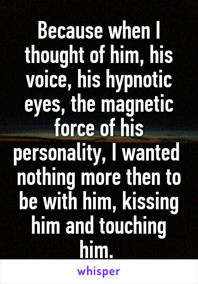 Because when I thought of him, his voice, his hypnotic eyes, the magnetic force of his personality, I wanted  nothing more then to be with him, kissing him and touching him. 