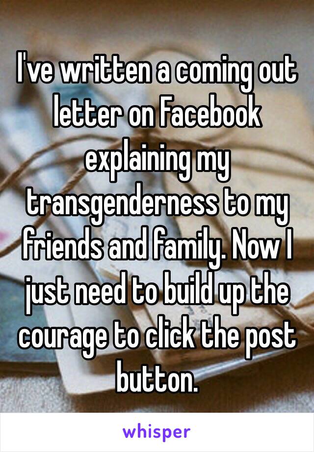 I've written a coming out letter on Facebook explaining my transgenderness to my friends and family. Now I just need to build up the courage to click the post button.