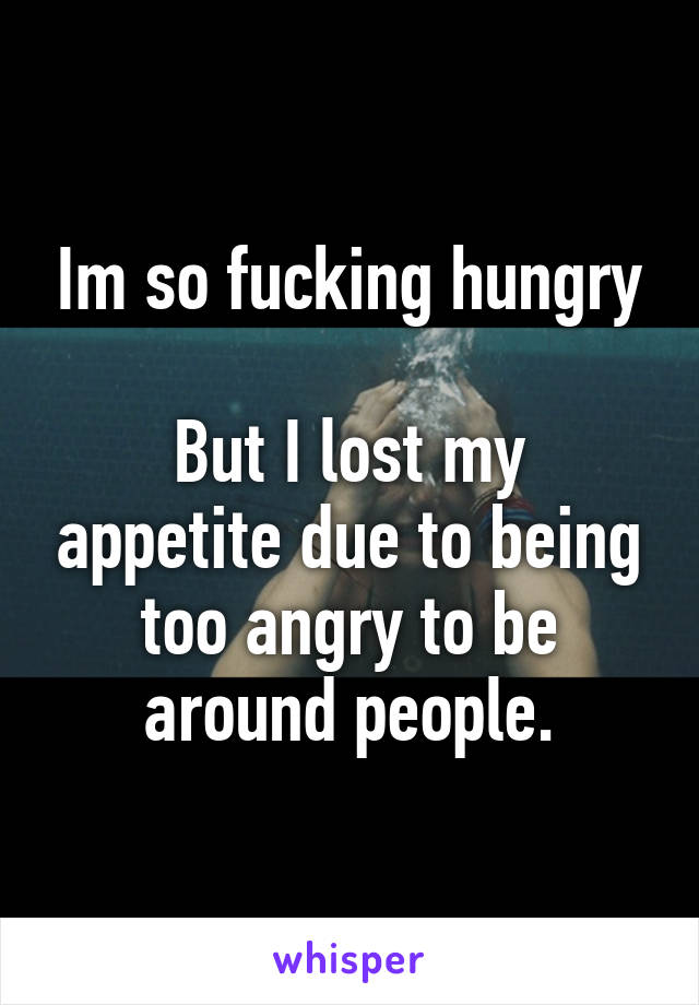 Im so fucking hungry

But I lost my appetite due to being too angry to be around people.
