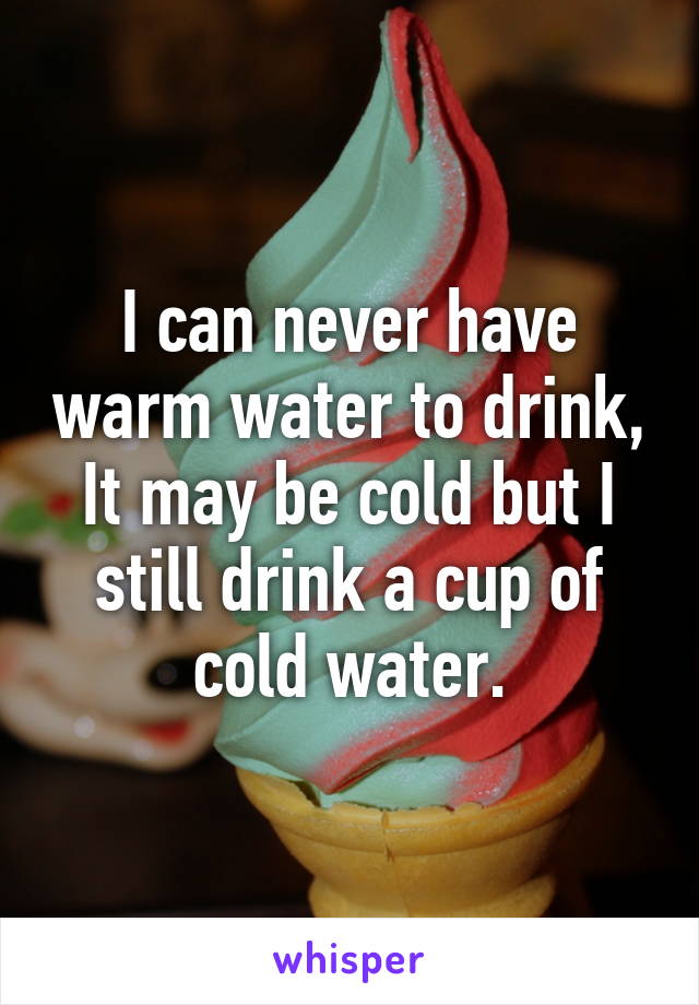 I can never have warm water to drink,
It may be cold but I still drink a cup of cold water.