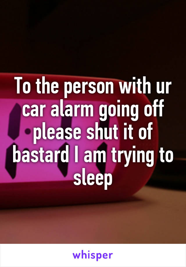 To the person with ur car alarm going off please shut it of bastard I am trying to sleep