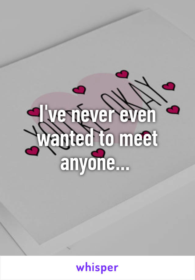 I've never even wanted to meet anyone... 
