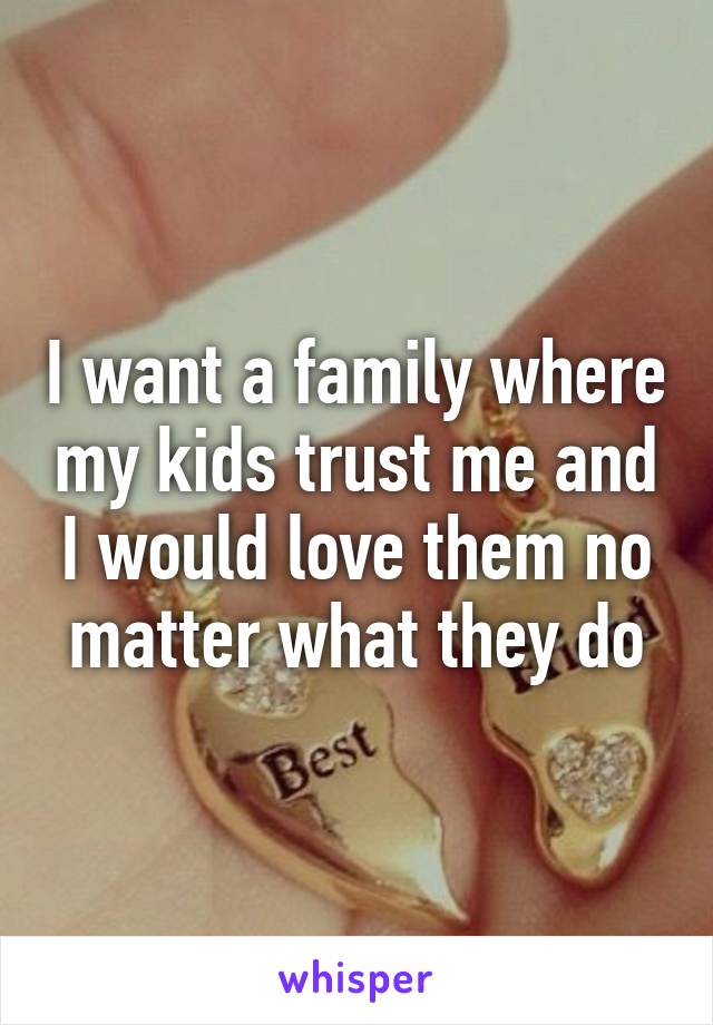 I want a family where my kids trust me and I would love them no matter what they do