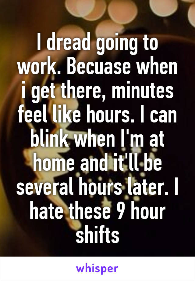I dread going to work. Becuase when i get there, minutes feel like hours. I can blink when I'm at home and it'll be several hours later. I hate these 9 hour shifts