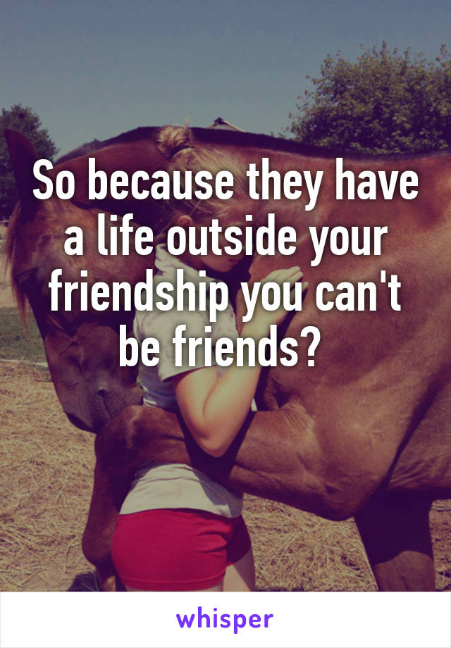 So because they have a life outside your friendship you can't be friends? 

