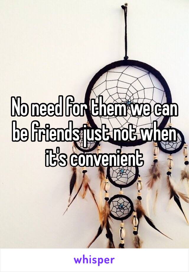 No need for them we can be friends just not when it's convenient 