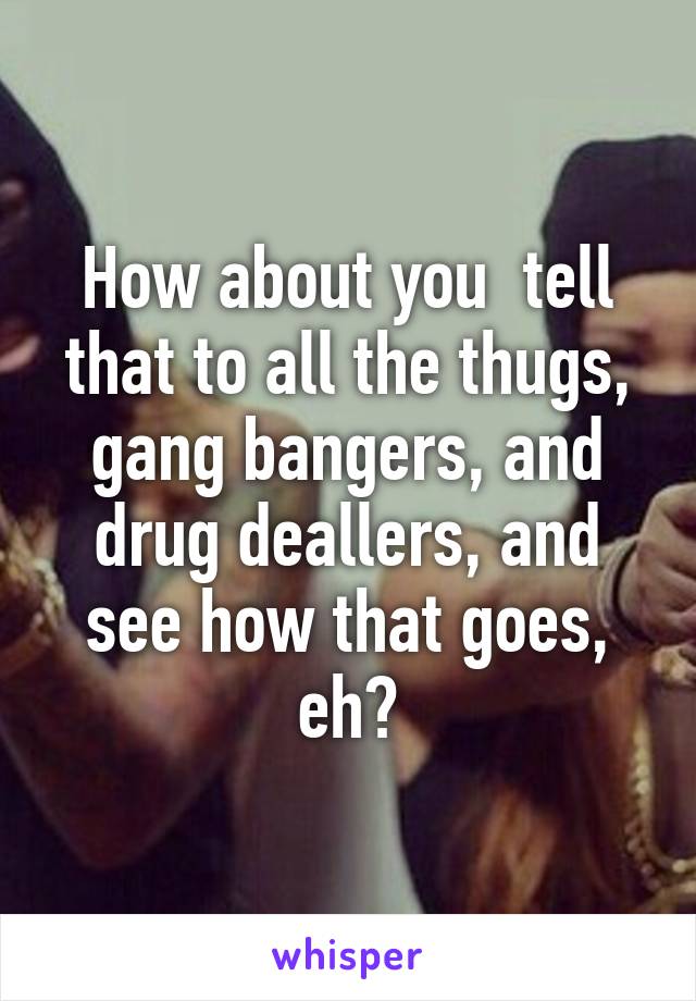 How about you  tell that to all the thugs, gang bangers, and drug deallers, and see how that goes, eh?