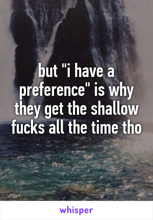 but "i have a preference" is why they get the shallow fucks all the time tho 