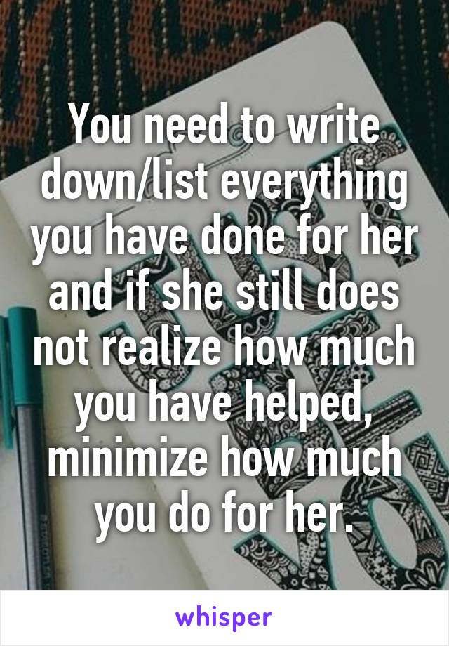 You need to write down/list everything you have done for her and if she still does not realize how much you have helped, minimize how much you do for her.