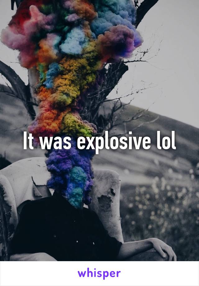 It was explosive lol