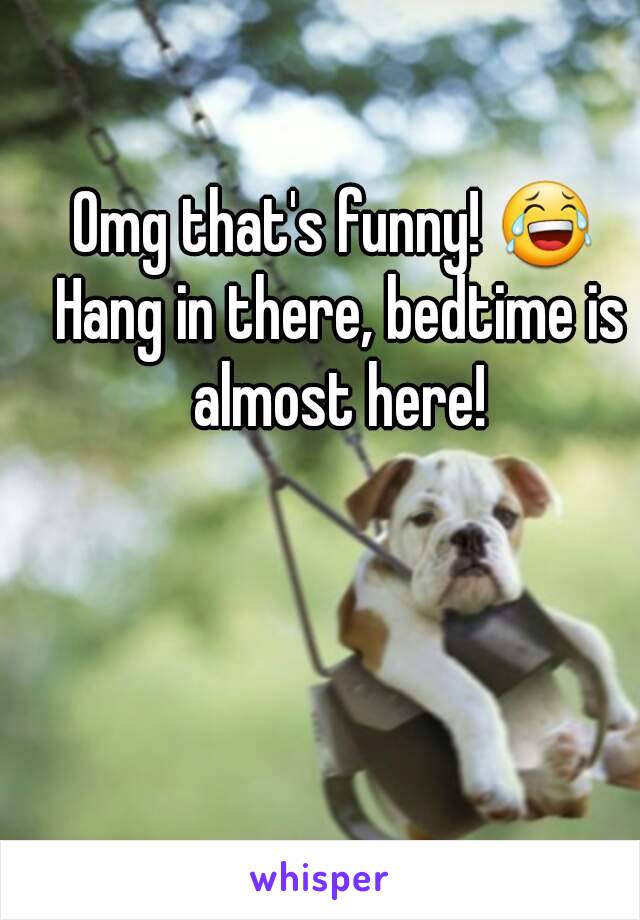 Omg that's funny! 😂 Hang in there, bedtime is almost here!