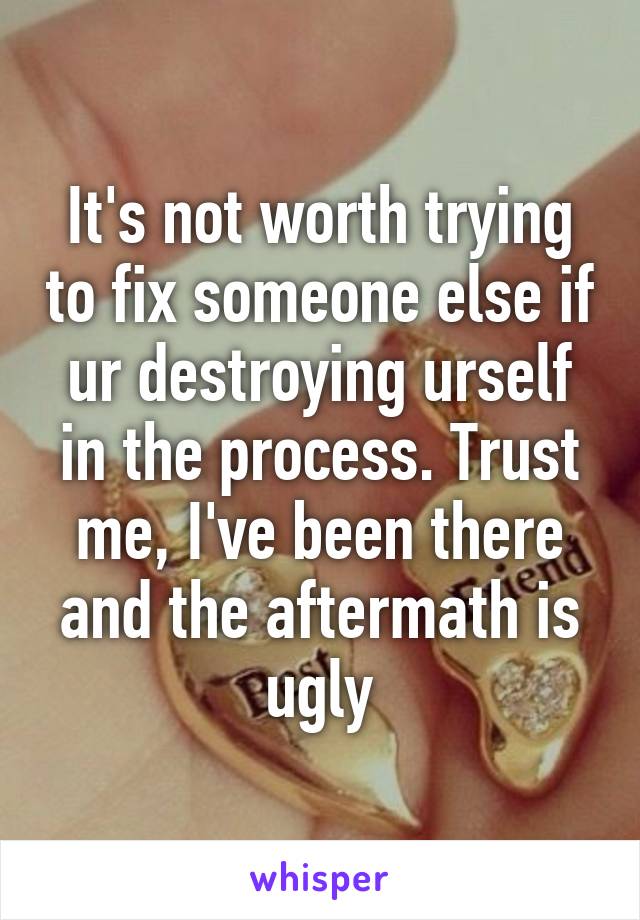 It's not worth trying to fix someone else if ur destroying urself in the process. Trust me, I've been there and the aftermath is ugly
