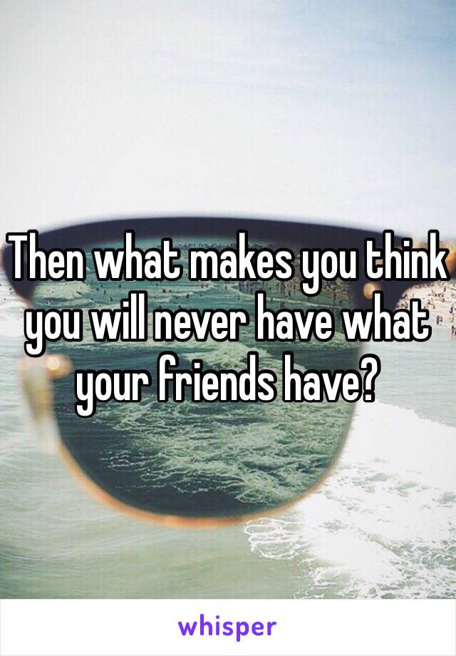 Then what makes you think you will never have what your friends have? 
