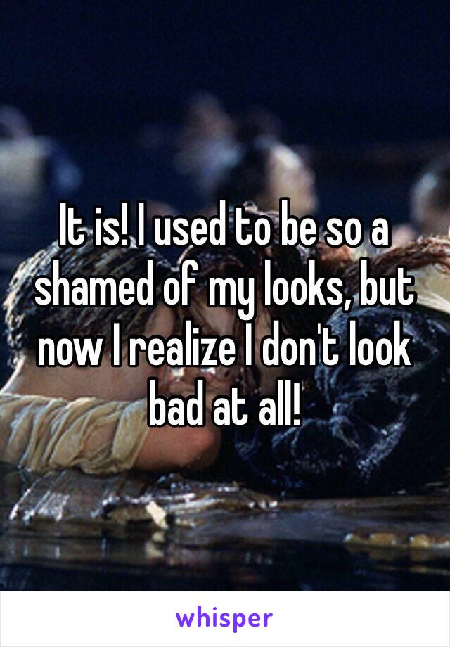 It is! I used to be so a shamed of my looks, but now I realize I don't look bad at all!