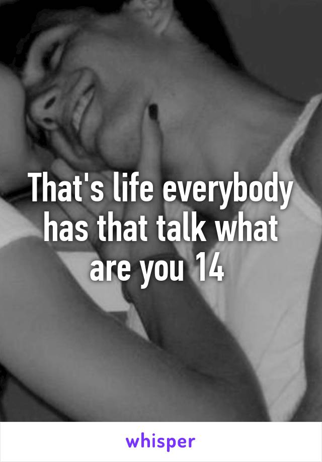 That's life everybody has that talk what are you 14 