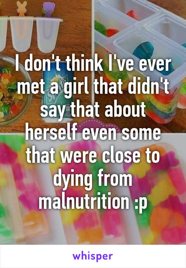 I don't think I've ever met a girl that didn't say that about herself even some that were close to dying from malnutrition :p