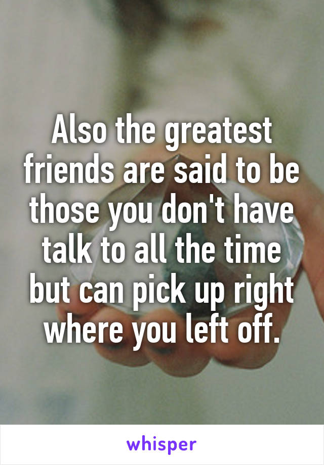 Also the greatest friends are said to be those you don't have talk to all the time but can pick up right where you left off.