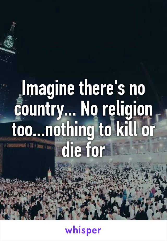 Imagine there's no country... No religion too...nothing to kill or die for