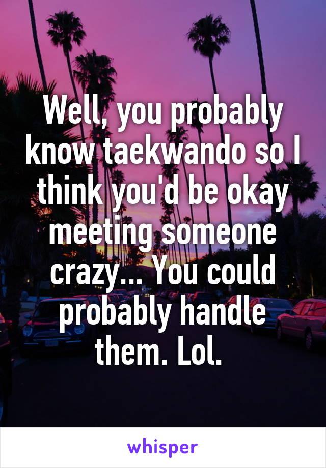 Well, you probably know taekwando so I think you'd be okay meeting someone crazy... You could probably handle them. Lol. 
