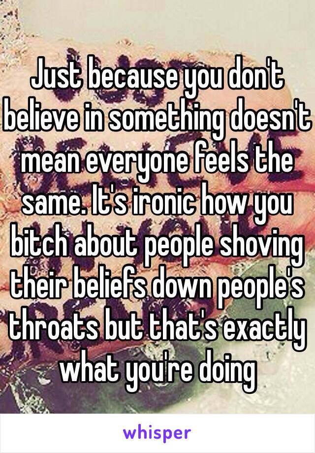 Just because you don't believe in something doesn't mean everyone feels the same. It's ironic how you bitch about people shoving their beliefs down people's throats but that's exactly what you're doing