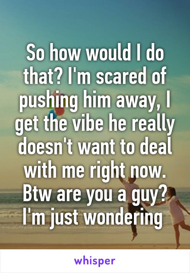 So how would I do that? I'm scared of pushing him away, I get the vibe he really doesn't want to deal with me right now. Btw are you a guy? I'm just wondering 