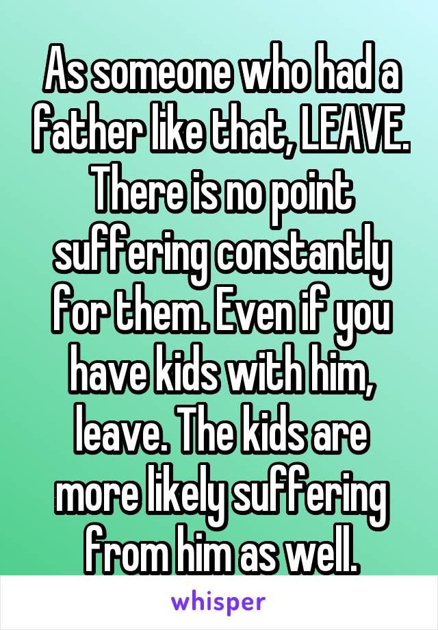 As someone who had a father like that, LEAVE. There is no point suffering constantly for them. Even if you have kids with him, leave. The kids are more likely suffering from him as well.