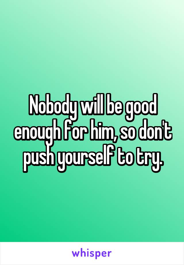 Nobody will be good enough for him, so don't push yourself to try.