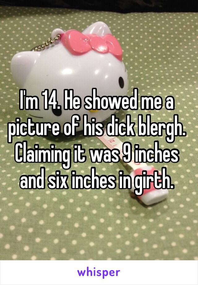 I'm 14. He showed me a picture of his dick blergh. Claiming it was 9 inches and six inches in girth. 