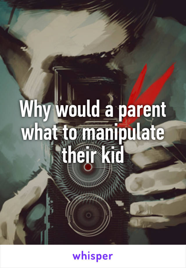 Why would a parent what to manipulate their kid