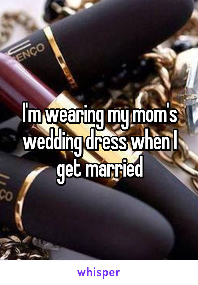 I'm wearing my mom's wedding dress when I get married