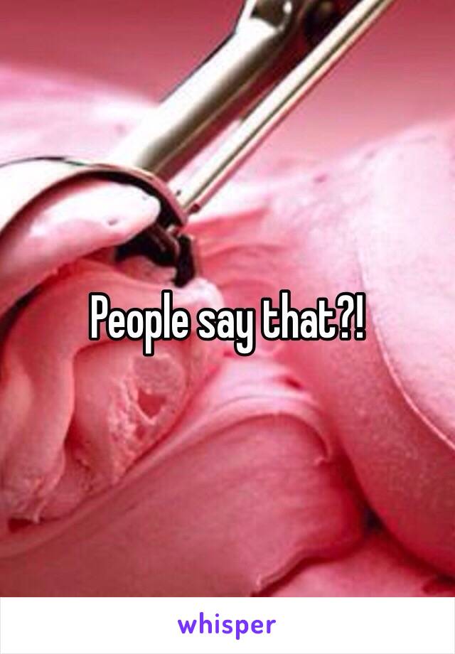 People say that?!