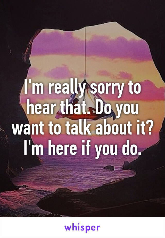 I'm really sorry to hear that. Do you want to talk about it? I'm here if you do.