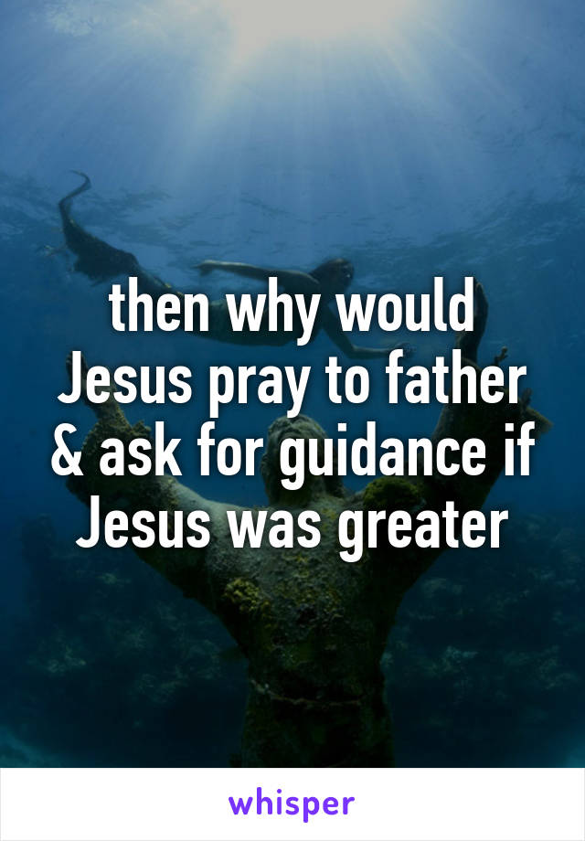 then why would Jesus pray to father & ask for guidance if Jesus was greater