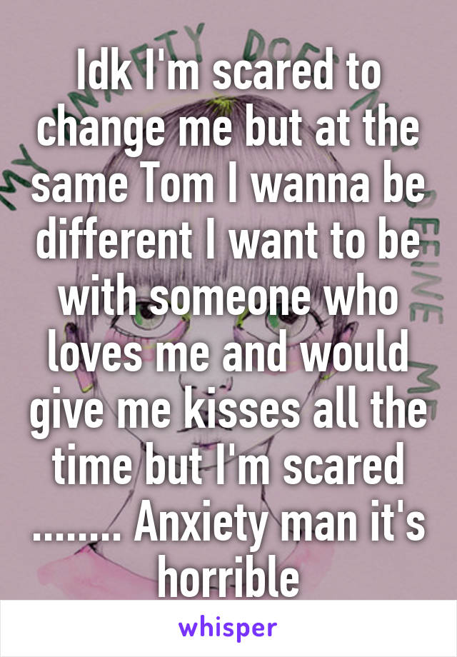 Idk I'm scared to change me but at the same Tom I wanna be different I want to be with someone who loves me and would give me kisses all the time but I'm scared ........ Anxiety man it's horrible