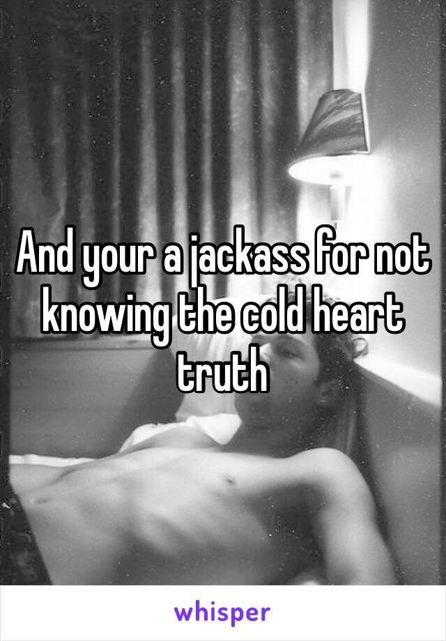 And your a jackass for not knowing the cold heart truth 