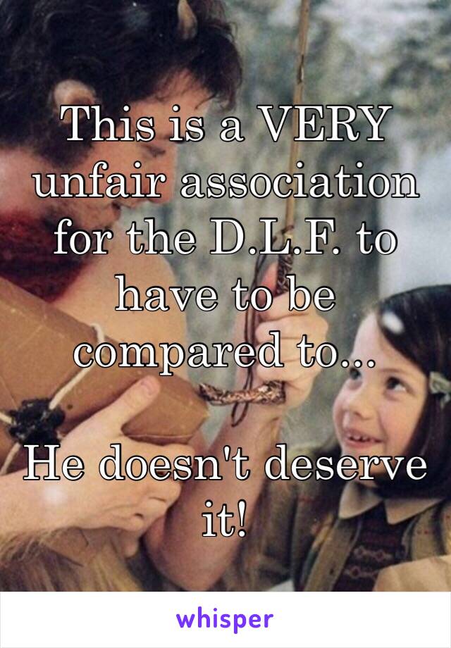 This is a VERY unfair association for the D.L.F. to have to be compared to...

He doesn't deserve it!