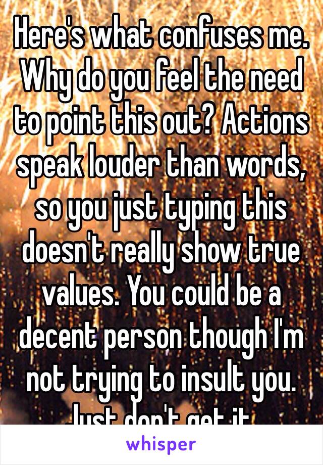 Here's what confuses me. Why do you feel the need to point this out? Actions speak louder than words, so you just typing this doesn't really show true values. You could be a decent person though I'm not trying to insult you. Just don't get it.