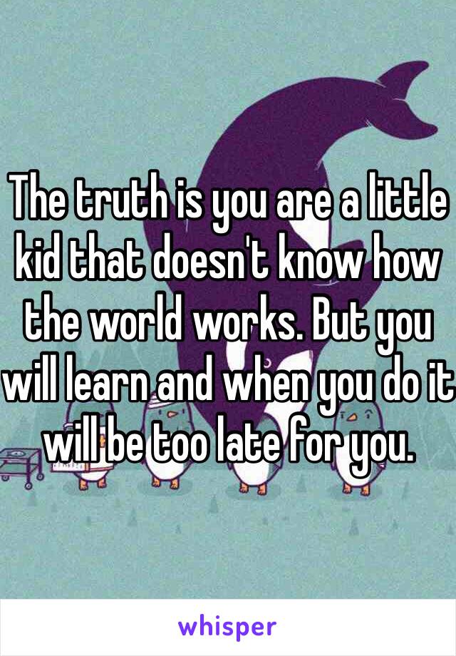 The truth is you are a little kid that doesn't know how the world works. But you will learn and when you do it will be too late for you.  