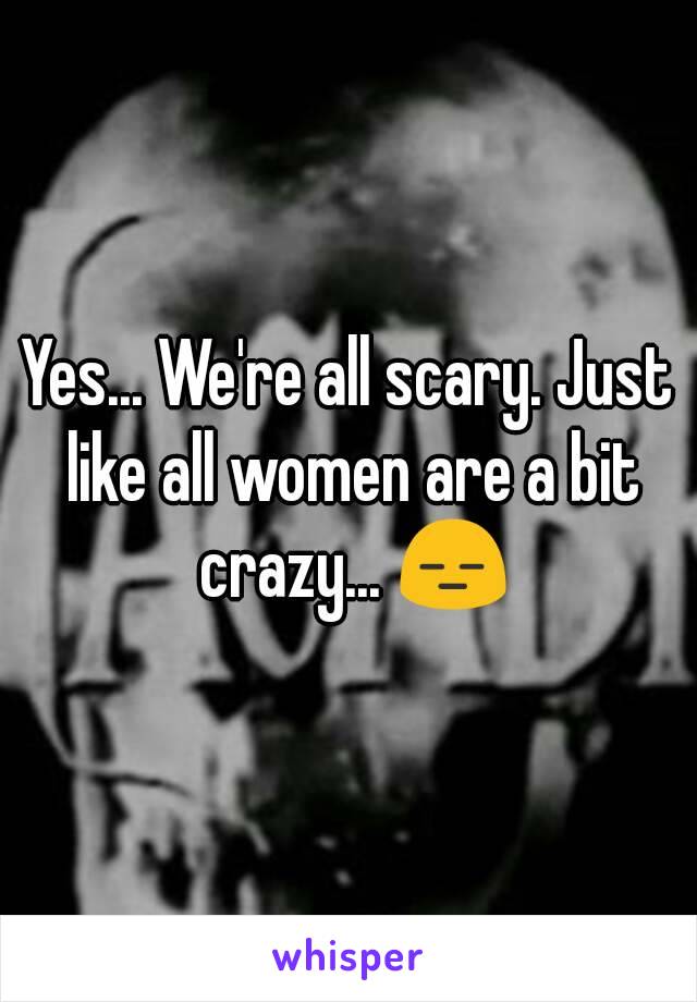 Yes... We're all scary. Just like all women are a bit crazy... 😑