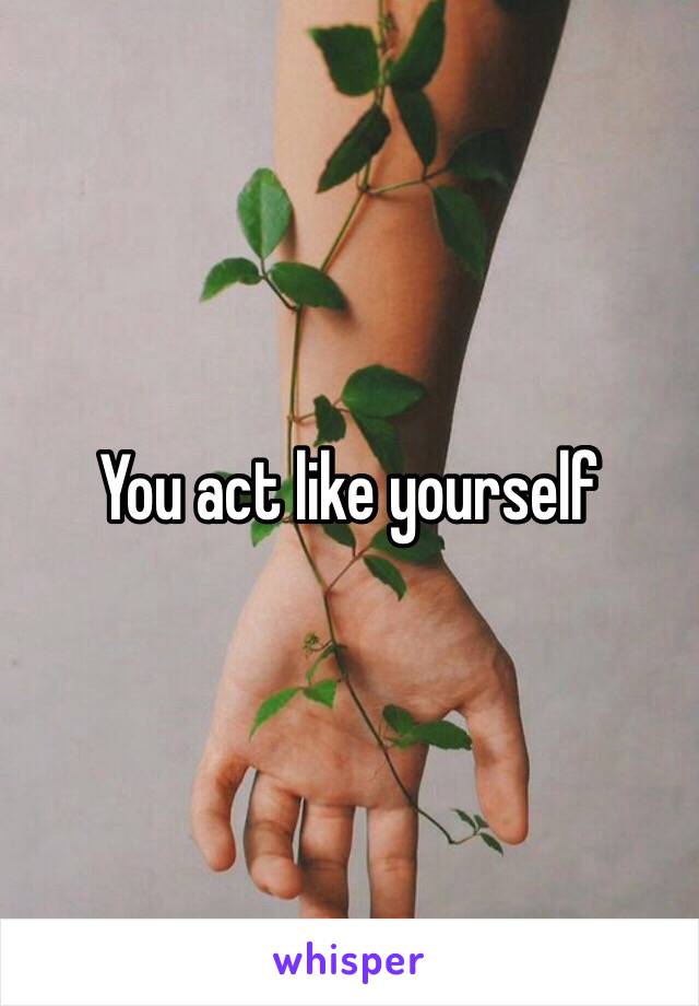 You act like yourself 