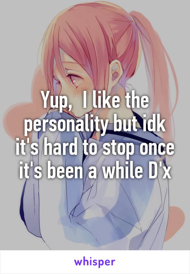 Yup,  I like the personality but idk it's hard to stop once it's been a while D'x