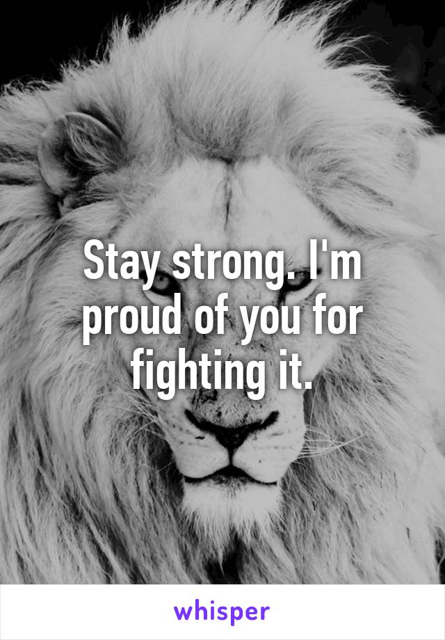 Stay strong. I'm proud of you for fighting it.