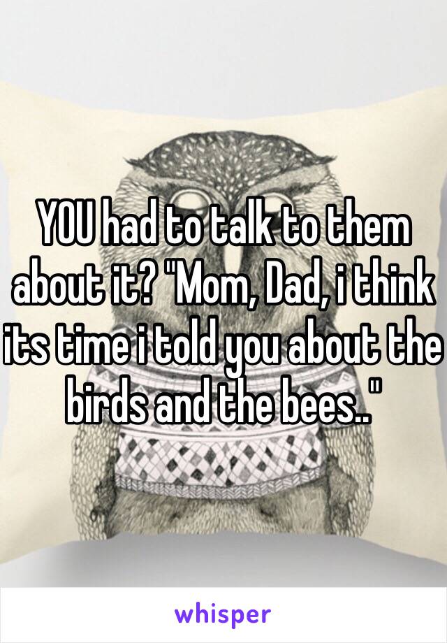 YOU had to talk to them about it? "Mom, Dad, i think its time i told you about the birds and the bees.."