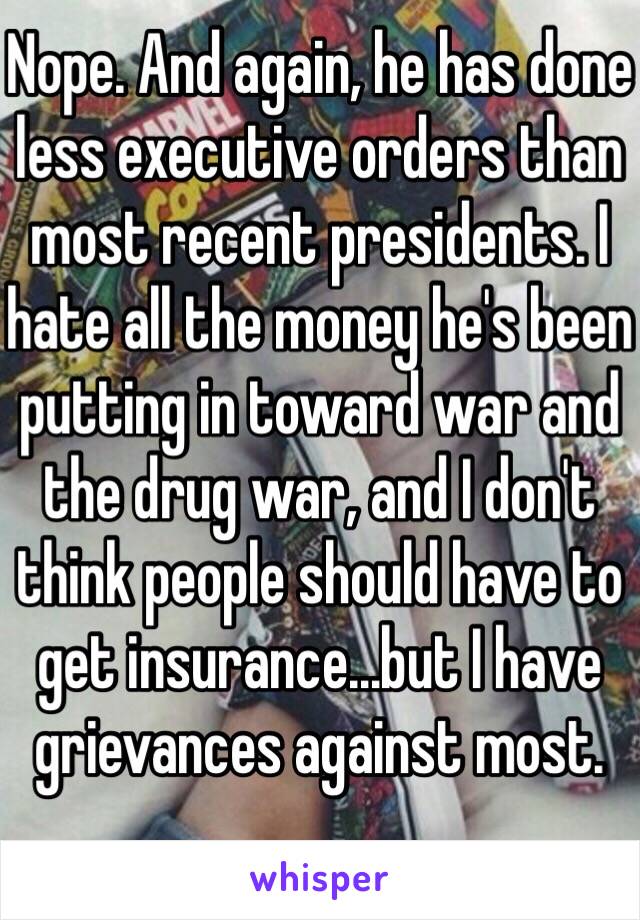 Nope. And again, he has done less executive orders than most recent presidents. I hate all the money he's been putting in toward war and the drug war, and I don't think people should have to get insurance...but I have grievances against most.