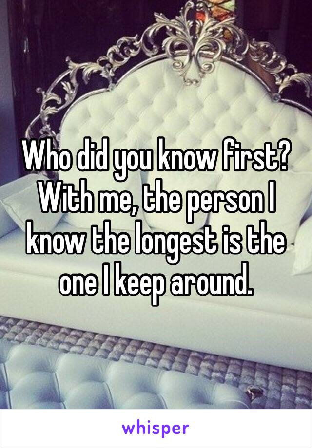 Who did you know first? With me, the person I know the longest is the one I keep around.