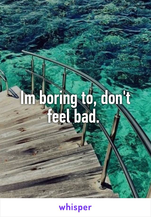Im boring to, don't feel bad. 