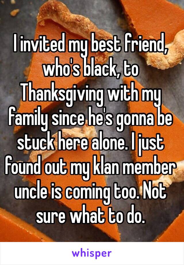 I invited my best friend, who's black, to Thanksgiving with my family since he's gonna be stuck here alone. I just found out my klan member uncle is coming too. Not sure what to do.
